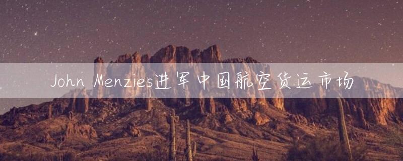 John Menzies进军中国航空货运市场